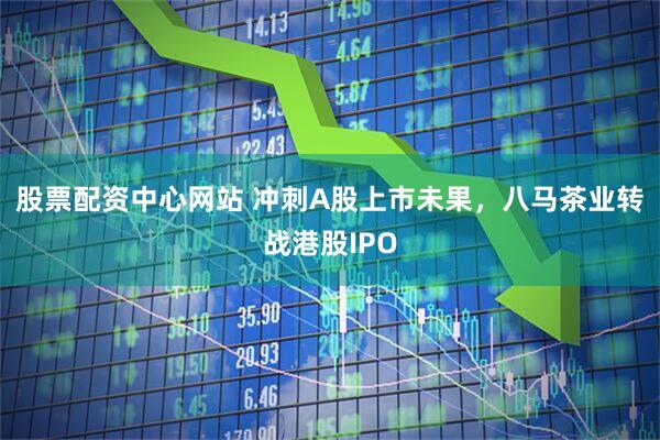 股票配资中心网站 冲刺A股上市未果，八马茶业转战港股IPO