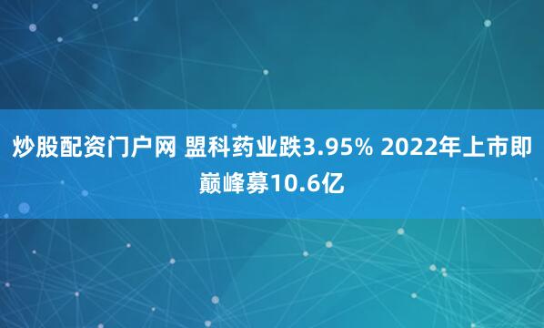 炒股配资门户网 盟科药业跌3.95% 2022年上市即巅峰募10.6亿