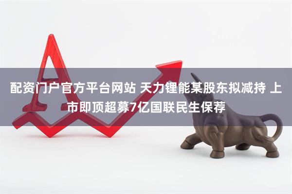 配资门户官方平台网站 天力锂能某股东拟减持 上市即顶超募7亿国联民生保荐