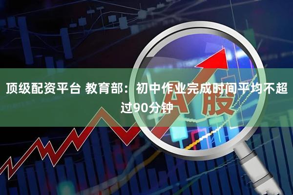 顶级配资平台 教育部：初中作业完成时间平均不超过90分钟