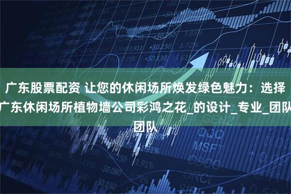 广东股票配资 让您的休闲场所焕发绿色魅力：选择广东休闲场所植物墙公司彩鸿之花_的设计_专业_团队