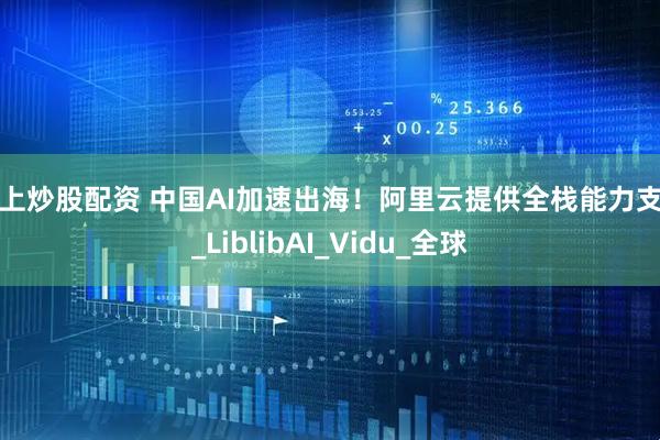 网上炒股配资 中国AI加速出海！阿里云提供全栈能力支持_LiblibAI_Vidu_全球