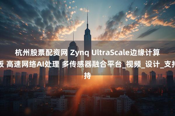 杭州股票配资网 Zynq UltraScale边缘计算板 高速网络AI处理 多传感器融合平台_视频_设计_支持