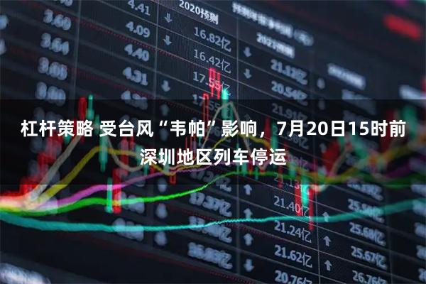 杠杆策略 受台风“韦帕”影响，7月20日15时前深圳地区列车停运
