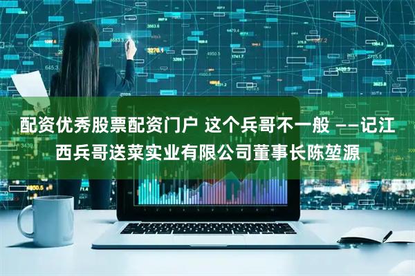 配资优秀股票配资门户 这个兵哥不一般 ——记江西兵哥送菜实业有限公司董事长陈堃源