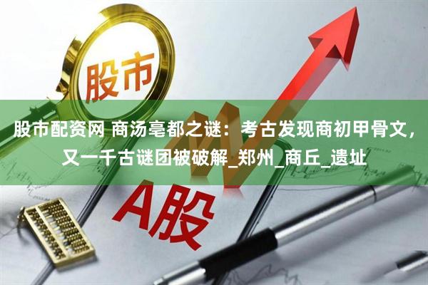 股市配资网 商汤亳都之谜：考古发现商初甲骨文，又一千古谜团被破解_郑州_商丘_遗址