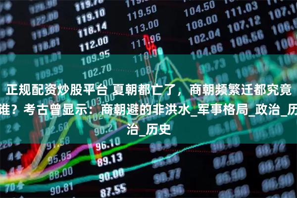 正规配资炒股平台 夏朝都亡了，商朝频繁迁都究竟躲谁？考古曾显示：商朝避的非洪水_军事格局_政治_历史