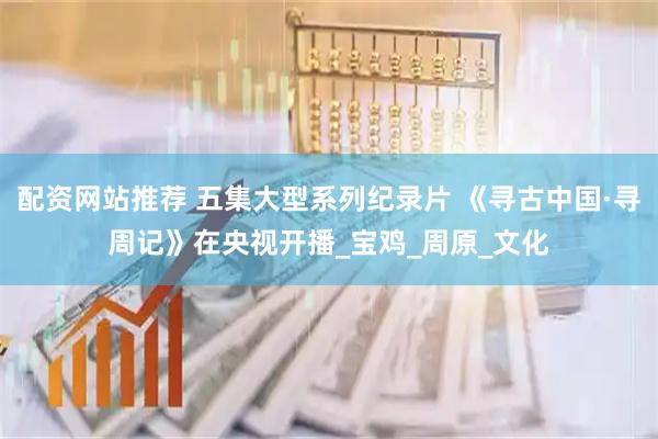 配资网站推荐 五集大型系列纪录片 《寻古中国·寻周记》在央视开播_宝鸡_周原_文化