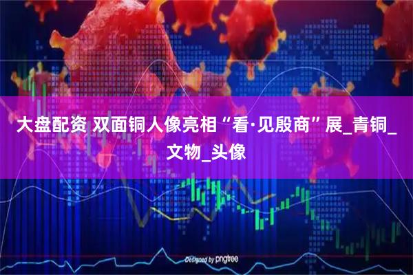 大盘配资 双面铜人像亮相“看·见殷商”展_青铜_文物_头像