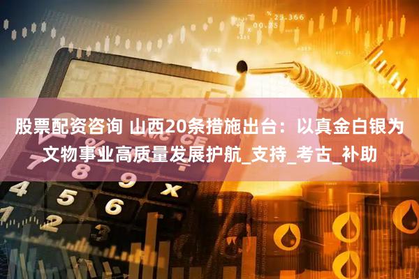 股票配资咨询 山西20条措施出台：以真金白银为文物事业高质量发展护航_支持_考古_补助