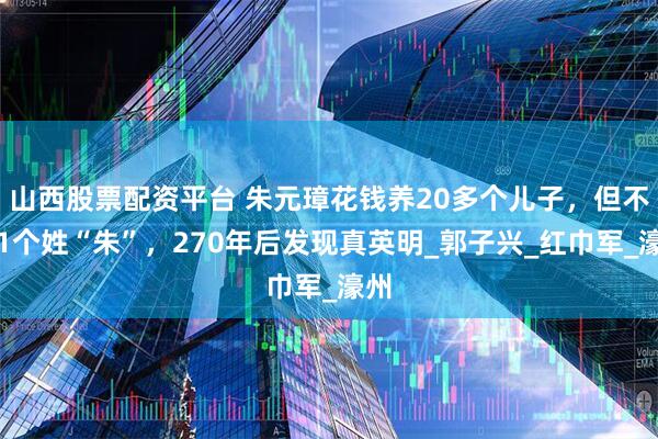 山西股票配资平台 朱元璋花钱养20多个儿子，但不许1个姓“朱”，270年后发现真英明_郭子兴_红巾军_濠州