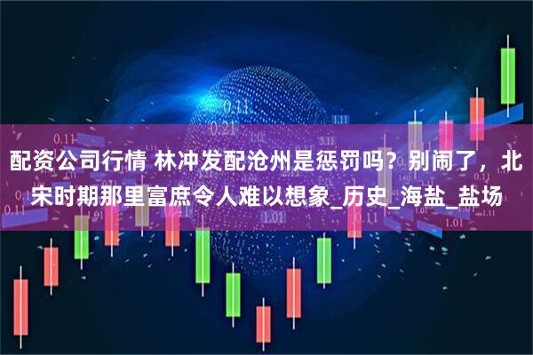 配资公司行情 林冲发配沧州是惩罚吗？别闹了，北宋时期那里富庶令人难以想象_历史_海盐_盐场