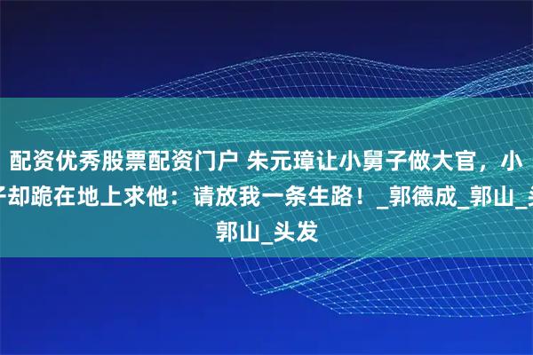 配资优秀股票配资门户 朱元璋让小舅子做大官，小舅子却跪在地上求他：请放我一条生路！_郭德成_郭山_头发