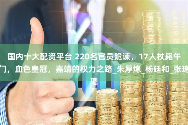 国内十大配资平台 220名官员跪谏，17人杖毙午门，血色皇冠，嘉靖的权力之路_朱厚熜_杨廷和_张璁