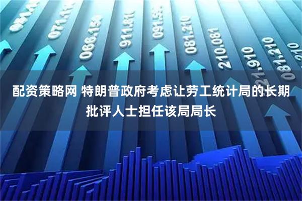 配资策略网 特朗普政府考虑让劳工统计局的长期批评人士担任该局局长