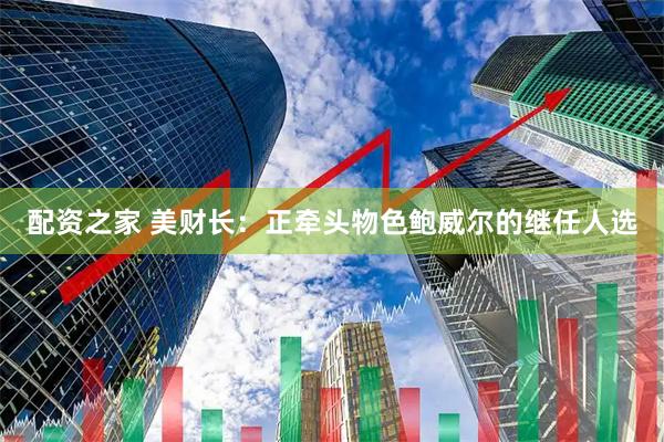 配资之家 美财长：正牵头物色鲍威尔的继任人选