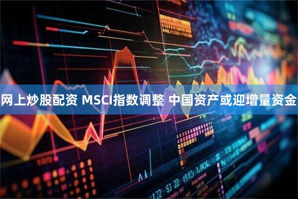 网上炒股配资 MSCI指数调整 中国资产或迎增量资金