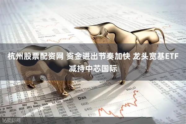 杭州股票配资网 资金进出节奏加快 龙头宽基ETF减持中芯国际