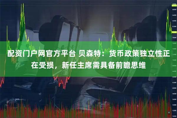 配资门户网官方平台 贝森特：货币政策独立性正在受损，新任主席需具备前瞻思维