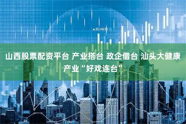 山西股票配资平台 产业搭台 政企借台 汕头大健康产业“好戏连台”
