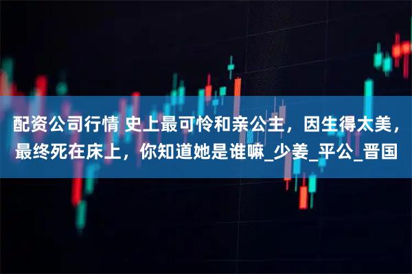 配资公司行情 史上最可怜和亲公主，因生得太美，最终死在床上，你知道她是谁嘛_少姜_平公_晋国