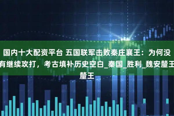 国内十大配资平台 五国联军击败秦庄襄王：为何没有继续攻打，考古填补历史空白_秦国_胜利_魏安釐王