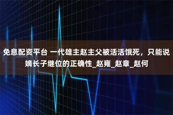 免息配资平台 一代雄主赵主父被活活饿死，只能说嫡长子继位的正确性_赵雍_赵章_赵何