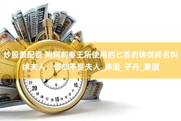 炒股票配资 荆轲刺秦王所使用的匕首的铸剑师名叫徐夫人，但却不是夫人_燕国_子丹_秦国
