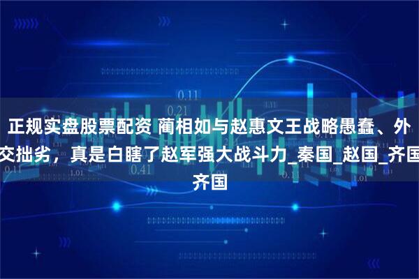 正规实盘股票配资 蔺相如与赵惠文王战略愚蠢、外交拙劣，真是白瞎了赵军强大战斗力_秦国_赵国_齐国