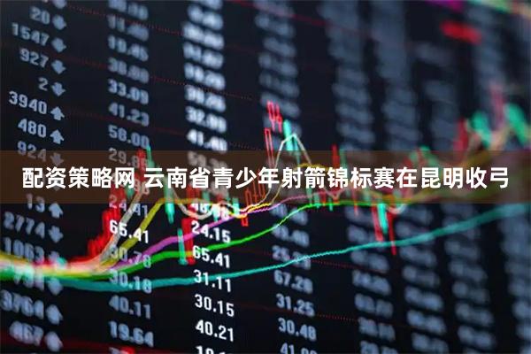 配资策略网 云南省青少年射箭锦标赛在昆明收弓
