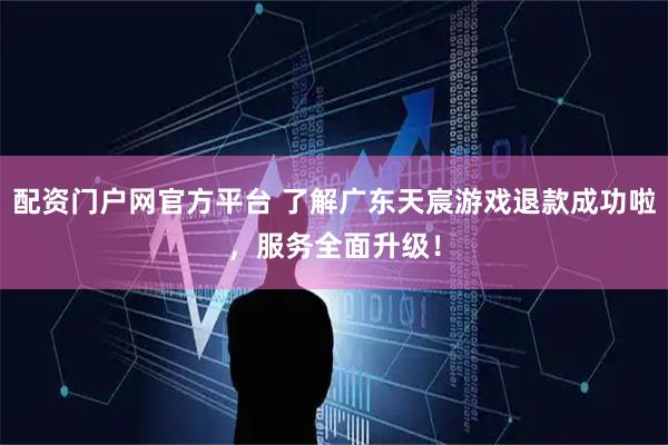 配资门户网官方平台 了解广东天宸游戏退款成功啦，服务全面升级！