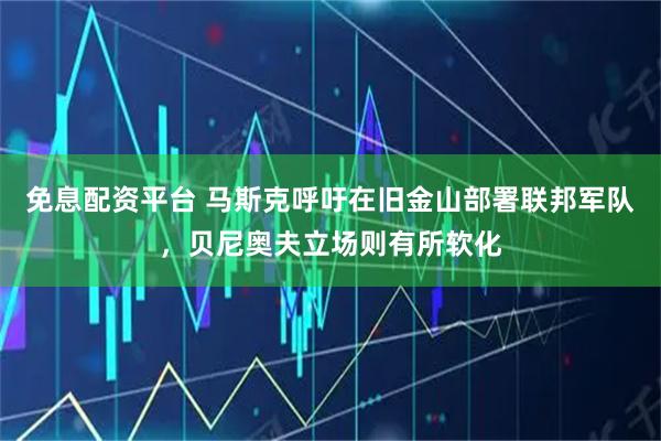 免息配资平台 马斯克呼吁在旧金山部署联邦军队，贝尼奥夫立场则有所软化