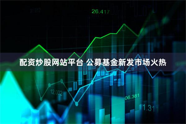 配资炒股网站平台 公募基金新发市场火热