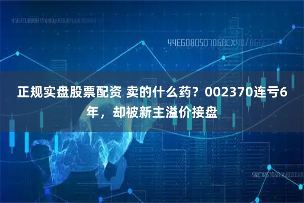 正规实盘股票配资 卖的什么药？002370连亏6年，却被新主溢价接盘