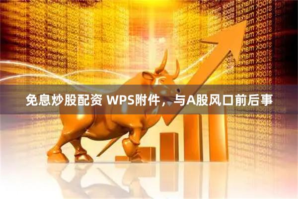 免息炒股配资 WPS附件，与A股风口前后事
