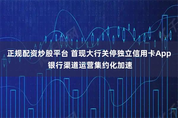 正规配资炒股平台 首现大行关停独立信用卡App 银行渠道运营集约化加速